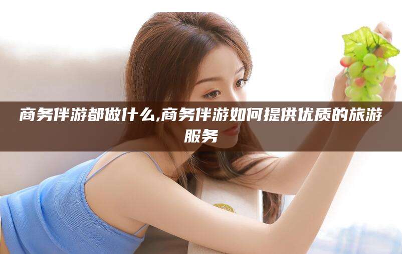 武汉商务伴游都做什么,商务伴游如何提供优质的旅游服务