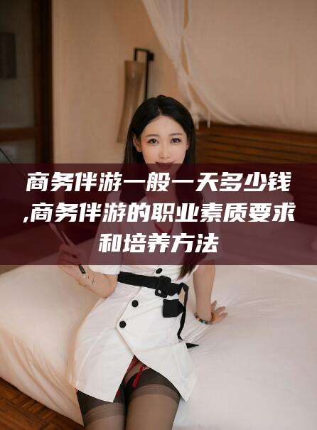 武汉商务伴游一般一天多少钱,商务伴游的职业素质要求和培养方法