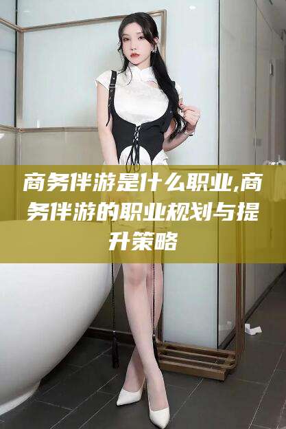 武汉商务伴游是什么职业,商务伴游的职业规划与提升策略