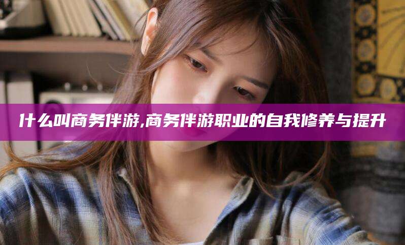 武汉什么叫商务伴游,商务伴游职业的自我修养与提升