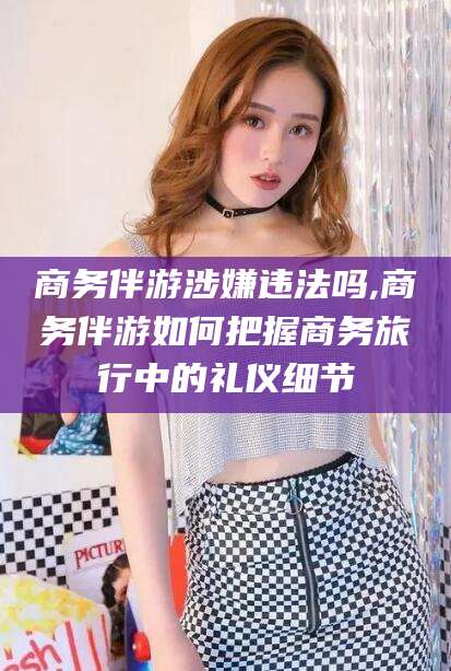 武汉商务伴游涉嫌违法吗,商务伴游如何把握商务旅行中的礼仪细节