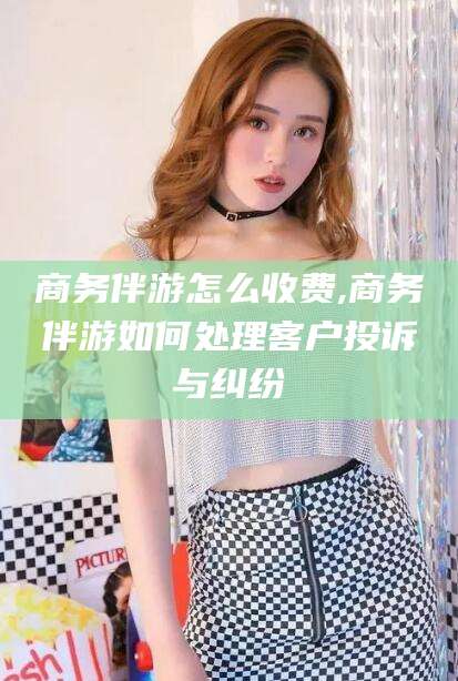 武汉商务伴游怎么收费,商务伴游如何处理客户投诉与纠纷