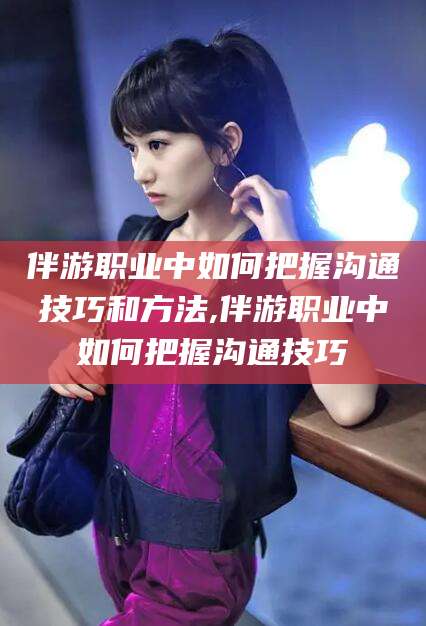 武汉伴游职业中如何把握沟通技巧和方法,伴游职业中如何把握沟通技巧