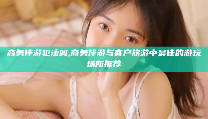 武汉商务伴游犯法吗,商务伴游与客户旅游中最佳的游玩场所推荐