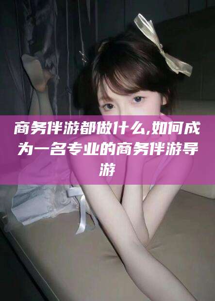 武汉商务伴游都做什么,如何成为一名专业的商务伴游导游