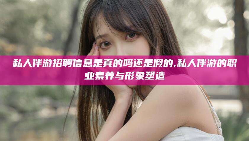 武汉私人伴游招聘信息是真的吗还是假的,私人伴游的职业素养与形象塑造