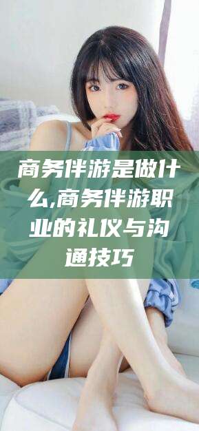 武汉商务伴游是做什么,商务伴游职业的礼仪与沟通技巧