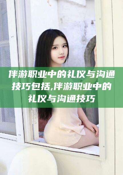 武汉伴游职业中的礼仪与沟通技巧包括,伴游职业中的礼仪与沟通技巧