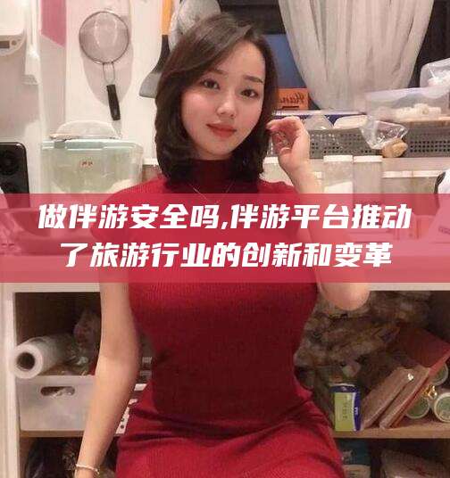 武汉做伴游安全吗,伴游平台推动了旅游行业的创新和变革