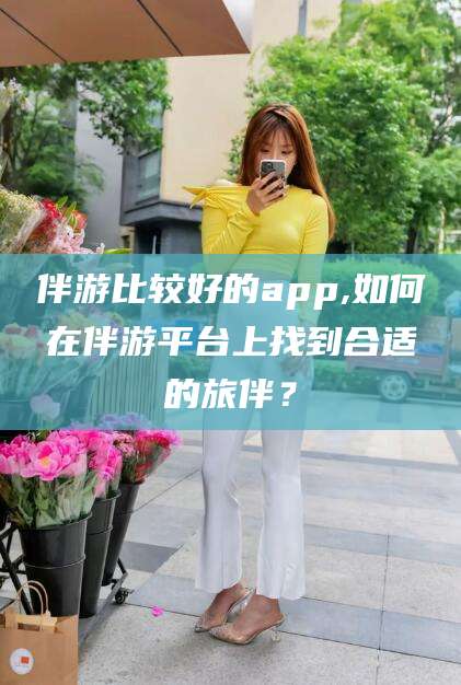 武汉伴游比较好的app,如何在伴游平台上找到合适的旅伴？