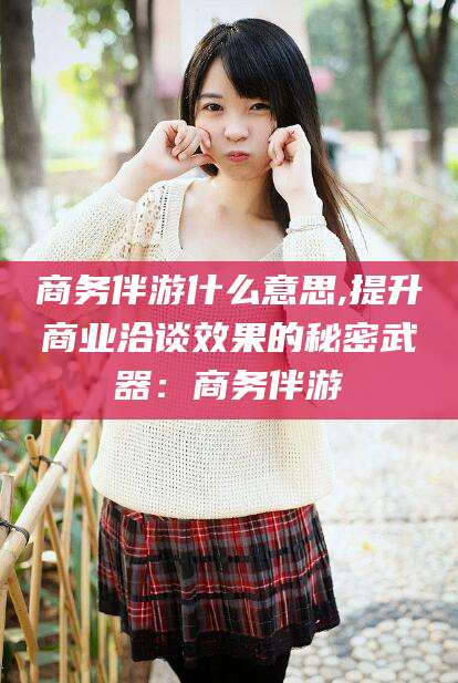 武汉商务伴游什么意思,提升商业洽谈效果的秘密武器：商务伴游