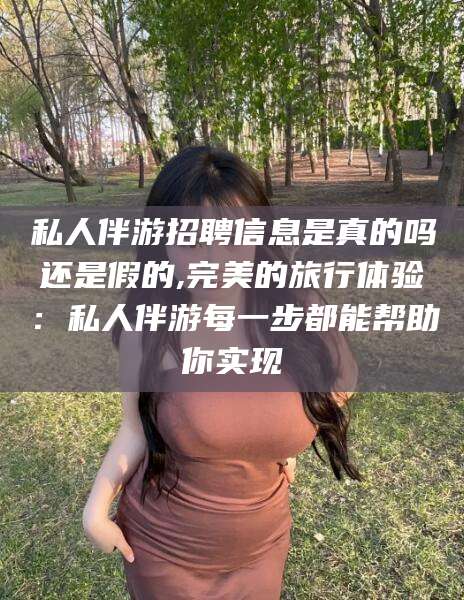 武汉私人伴游招聘信息是真的吗还是假的,完美的旅行体验：私人伴游每一步都能帮助你实现