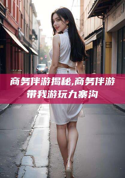 武汉商务伴游揭秘,商务伴游带我游玩九寨沟