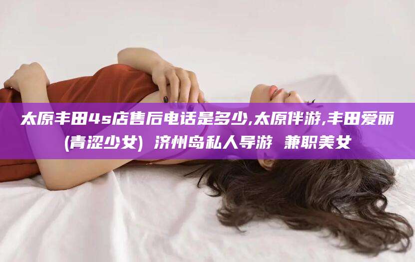 武汉太原丰田4s店售后电话是多少,太原伴游,丰田爱丽(青涩少女) 济州岛私人导游 兼职美女