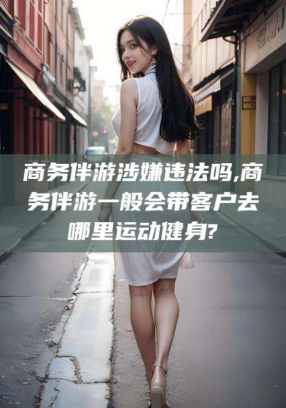 武汉商务伴游涉嫌违法吗,商务伴游一般会带客户去哪里运动健身?