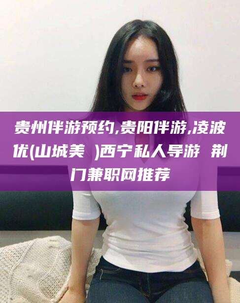 武汉贵州伴游预约,贵阳伴游,凌波优(山城美姫)西宁私人导游 荆门兼职网推荐