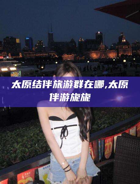 武汉太原结伴旅游群在哪,太原伴游旎旎