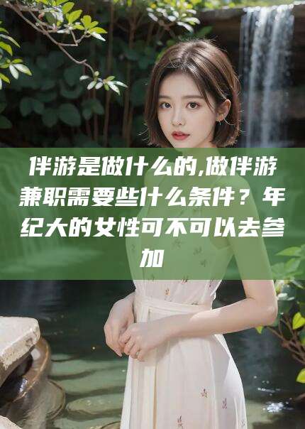 武汉伴游是做什么的,做伴游兼职需要些什么条件？年纪大的女性可不可以去参加
