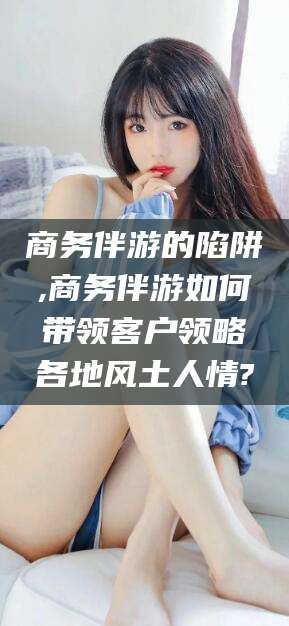 武汉商务伴游的陷阱,商务伴游如何带领客户领略各地风土人情?