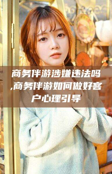 武汉商务伴游涉嫌违法吗,商务伴游如何做好客户心理引导