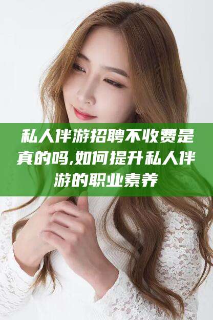 武汉私人伴游招聘不收费是真的吗,如何提升私人伴游的职业素养