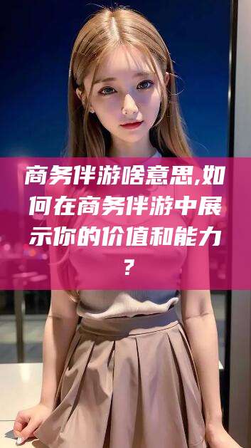 武汉商务伴游啥意思,如何在商务伴游中展示你的价值和能力？