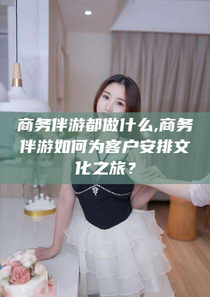 武汉商务伴游都做什么,商务伴游如何为客户安排文化之旅？