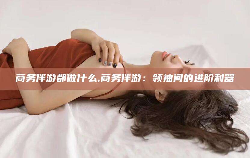 武汉商务伴游都做什么,商务伴游：领袖间的进阶利器