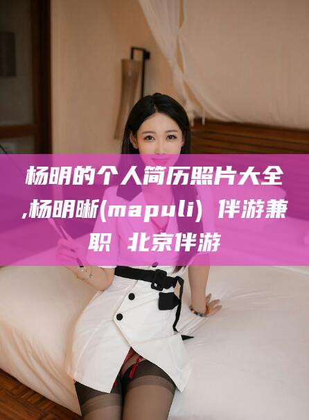 武汉杨明的个人简历照片大全,杨明晰(mapuli) 伴游兼职 北京伴游