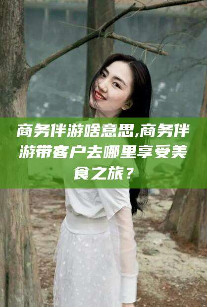 武汉商务伴游啥意思,商务伴游带客户去哪里享受美食之旅？