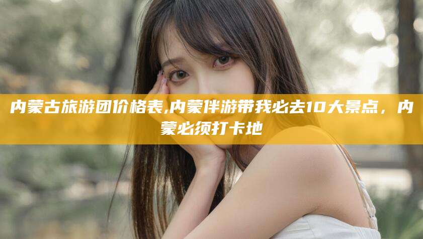 武汉内蒙古旅游团价格表,内蒙伴游带我必去10大景点，内蒙必须打卡地