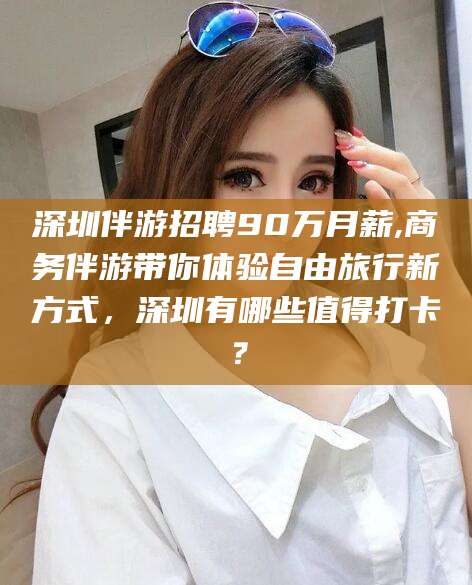 武汉深圳伴游招聘90万月薪,商务伴游带你体验自由旅行新方式，深圳有哪些值得打卡？