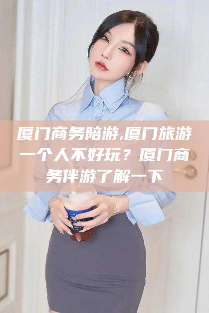 武汉厦门商务陪游,厦门旅游一个人不好玩？厦门商务伴游了解一下