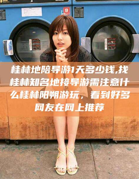 武汉桂林地陪导游1天多少钱,找桂林知名地接导游需注意什么桂林阳朔游玩，看到好多网友在网上推荐