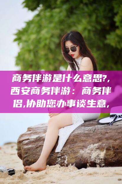 武汉商务伴游是什么意思?,西安商务伴游：商务伴侣,协助您办事谈生意,