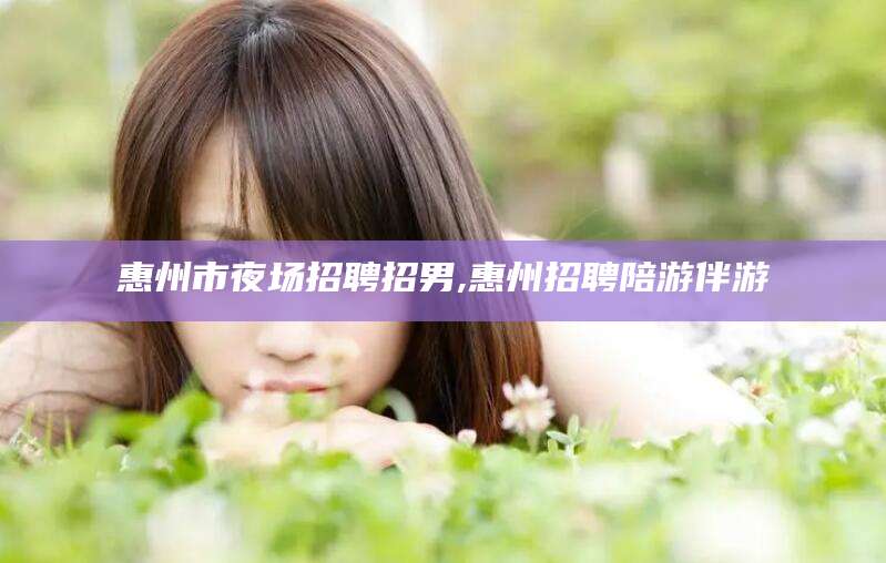 武汉惠州市夜场招聘招男,惠州招聘陪游伴游