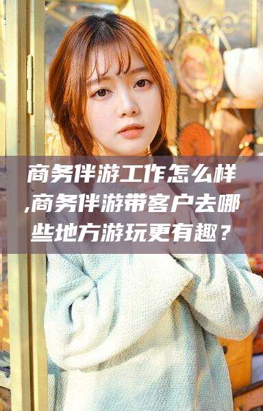 武汉商务伴游工作怎么样,商务伴游带客户去哪些地方游玩更有趣？