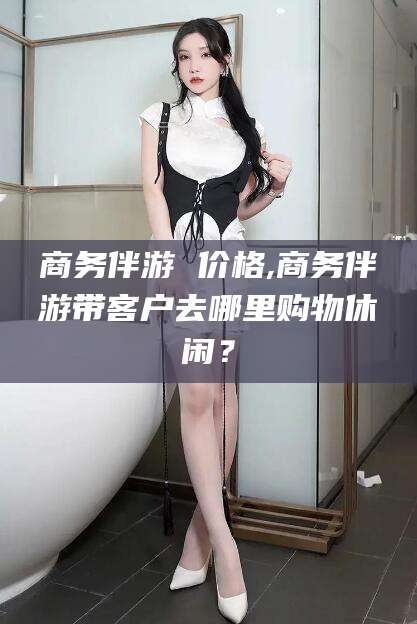 武汉商务伴游 价格,商务伴游带客户去哪里购物休闲？