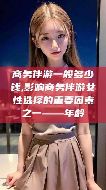 武汉商务伴游一般多少钱,影响商务伴游女性选择的重要因素之一——年龄