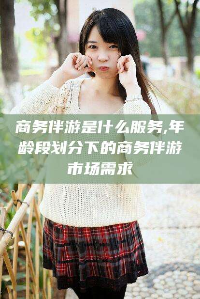 武汉商务伴游是什么服务,年龄段划分下的商务伴游市场需求