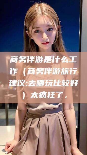 武汉商务伴游是什么工作（商务伴游旅行建议:去哪玩比较好）太疯狂了，