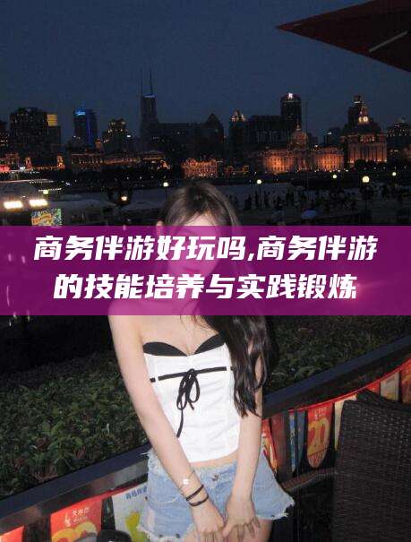 武汉商务伴游好玩吗,商务伴游的技能培养与实践锻炼