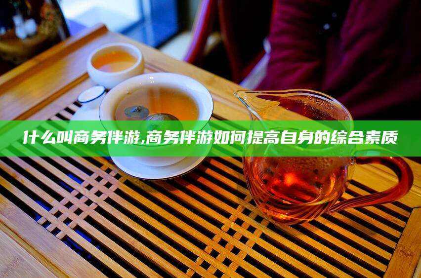 武汉什么叫商务伴游,商务伴游如何提高自身的综合素质